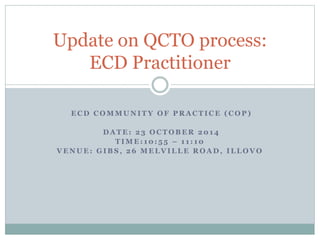 Update on QCTO process: 
ECD Practitioner 
ECD COMMUNITY OF PRACTICE (COP) 
DATE: 23 OCTOBER 2014 
TIME: 10: 5 5 – 1 1 : 10 
VENUE: GIBS, 26 MELVILLE ROAD, ILLOVO 
 