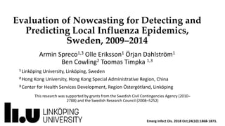 Evaluation of Nowcasting for Detecting and
Predicting Local Influenza Epidemics,
Sweden, 2009–2014
Armin Spreco1,3 Olle Eriksson1 Örjan Dahlström1
Ben Cowling2 Toomas Timpka 1,3
1 Linköping University, Linköping, Sweden
2 Hong Kong University, Hong Kong Special Administrative Region, China
3 Center for Health Services Development, Region Östergötland, Linköping
This research was supported by grants from the Swedish Civil Contingencies Agency (2010–
2788) and the Swedish Research Council (2008–5252)
Emerg Infect Dis. 2018 Oct;24(10):1868-1873.
 