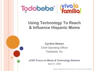 Copyright Todobebé 2009. All Rights Reserved. For Internal Use Only. Confidential eCDC Focus on Moms & Technology Seminar April 21, 2009 Using Technology To Reach & Influence Hispanic Moms Cynthia Nelson Chief Operating Officer Todobebé, Inc. 