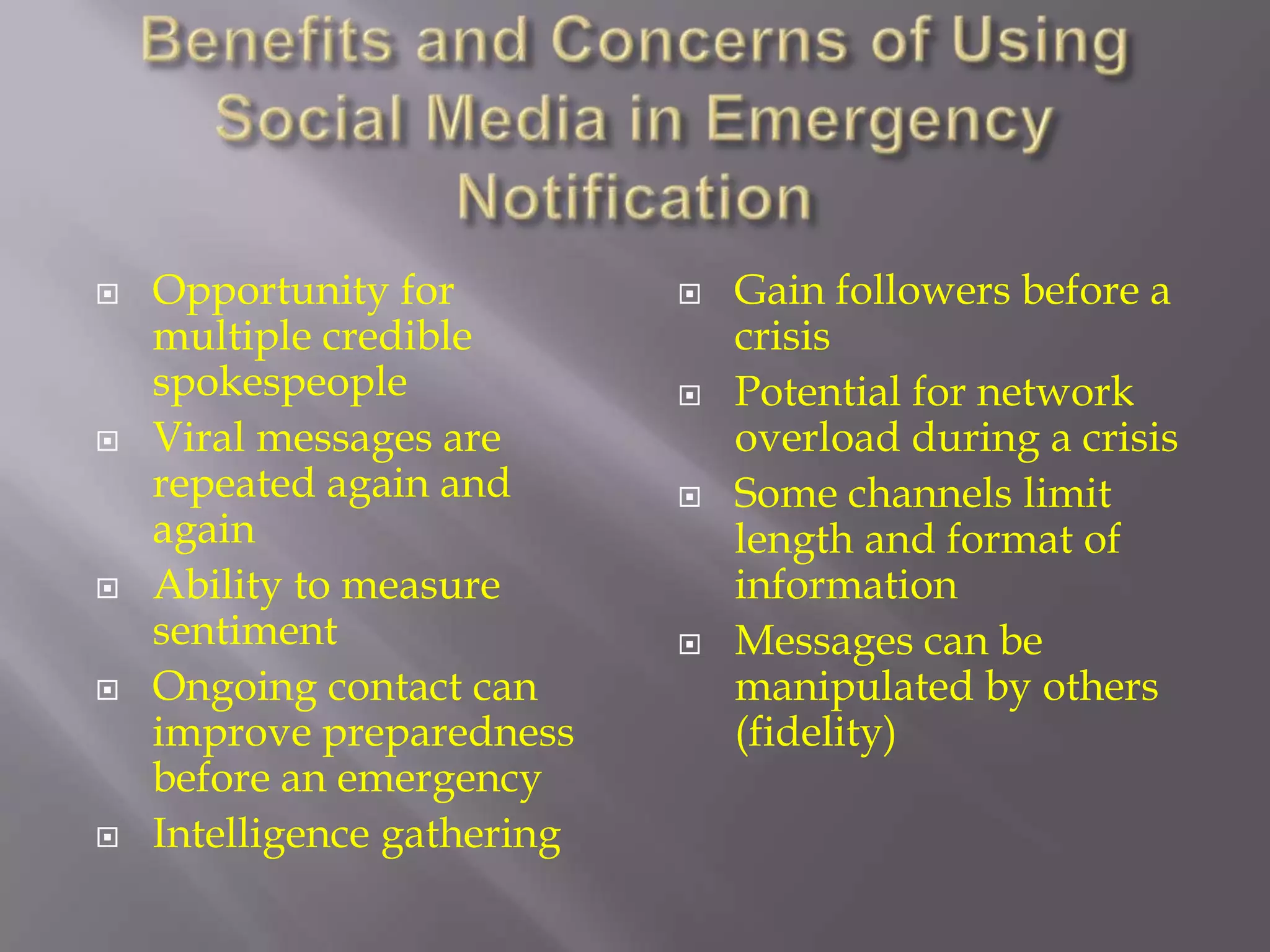 Benefits and Concerns of Using Social Media in Emergency NotificationOpportunity for multiple credible spokespeopleViral messages are repeated again and againAbility to measure sentimentOngoing contact can improve preparedness before an emergencyIntelligence gatheringGain followers before a crisisPotential for network overload during a crisisSome channels limit length and format of informationMessages can be manipulated by others (fidelity)