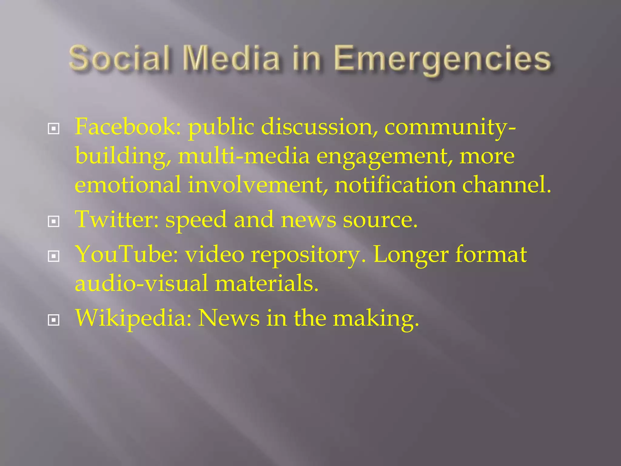 Social Media in EmergenciesFacebook: public discussion, community-building, multi-media engagement, more emotional involvement, notification channel.Twitter: speed and news source.YouTube: video repository. Longer format audio-visual materials.Wikipedia: News in the making.