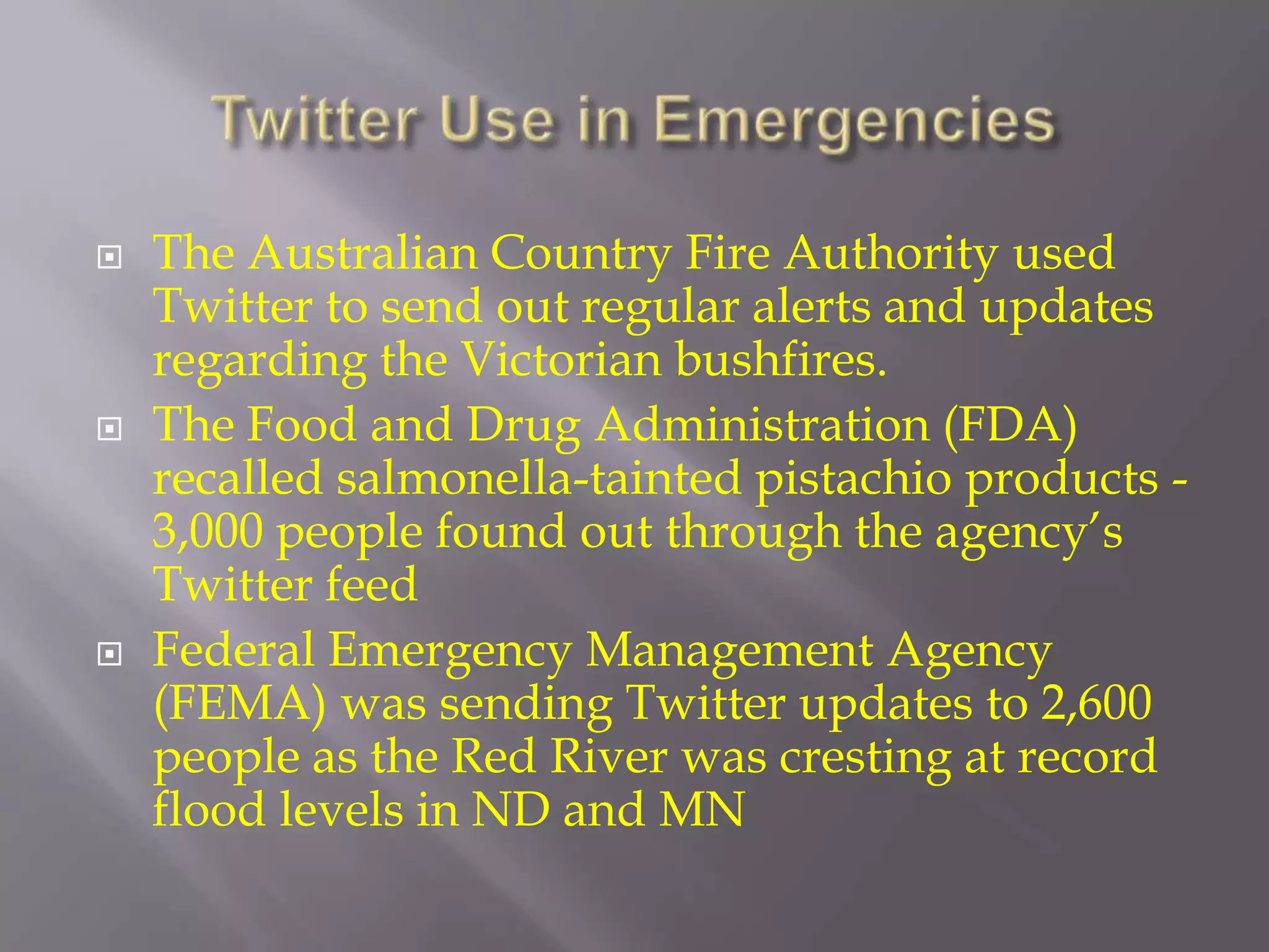 Twitter Use in Emergencies The Australian Country Fire Authority used Twitter to send out regular alerts and updates regarding the Victorian bushfires. The Food and Drug Administration (FDA) recalled salmonella-tainted pistachio products - 3,000 people found out through the agency’s Twitter feed Federal Emergency Management Agency (FEMA) was sending Twitter updates to 2,600 people as the Red River was cresting at record flood levels in ND and MN 
