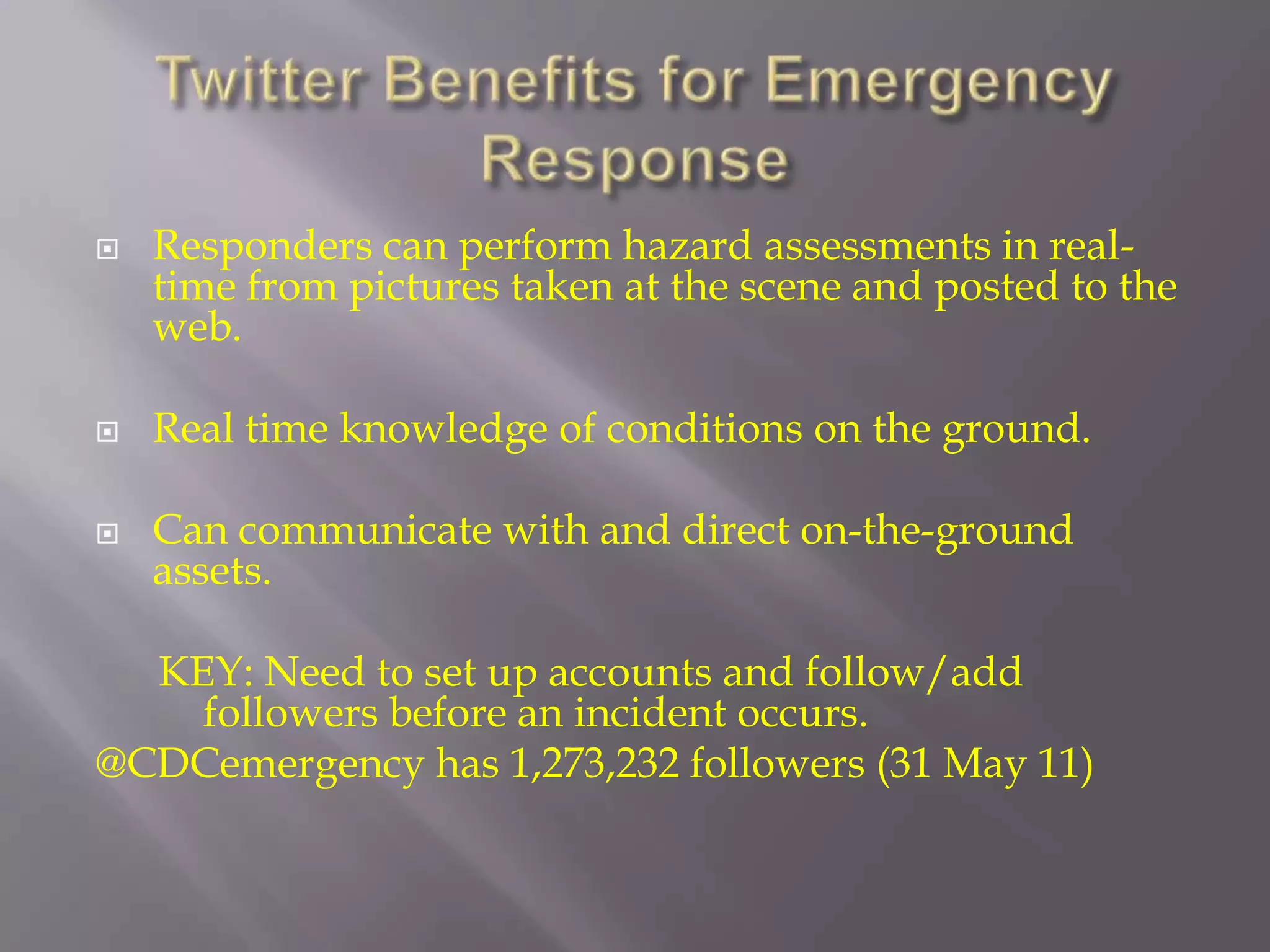 Twitter Benefits for Emergency ResponseResponders can perform hazard assessments in real-time from pictures taken at the scene and posted to the web.Real time knowledge of conditions on the ground.Can communicate with and direct on-the-ground assets.      KEY: Need to set up accounts and follow/add      		followers before an incident occurs.@CDCemergency has 1,273,232 followers (31 May 11)