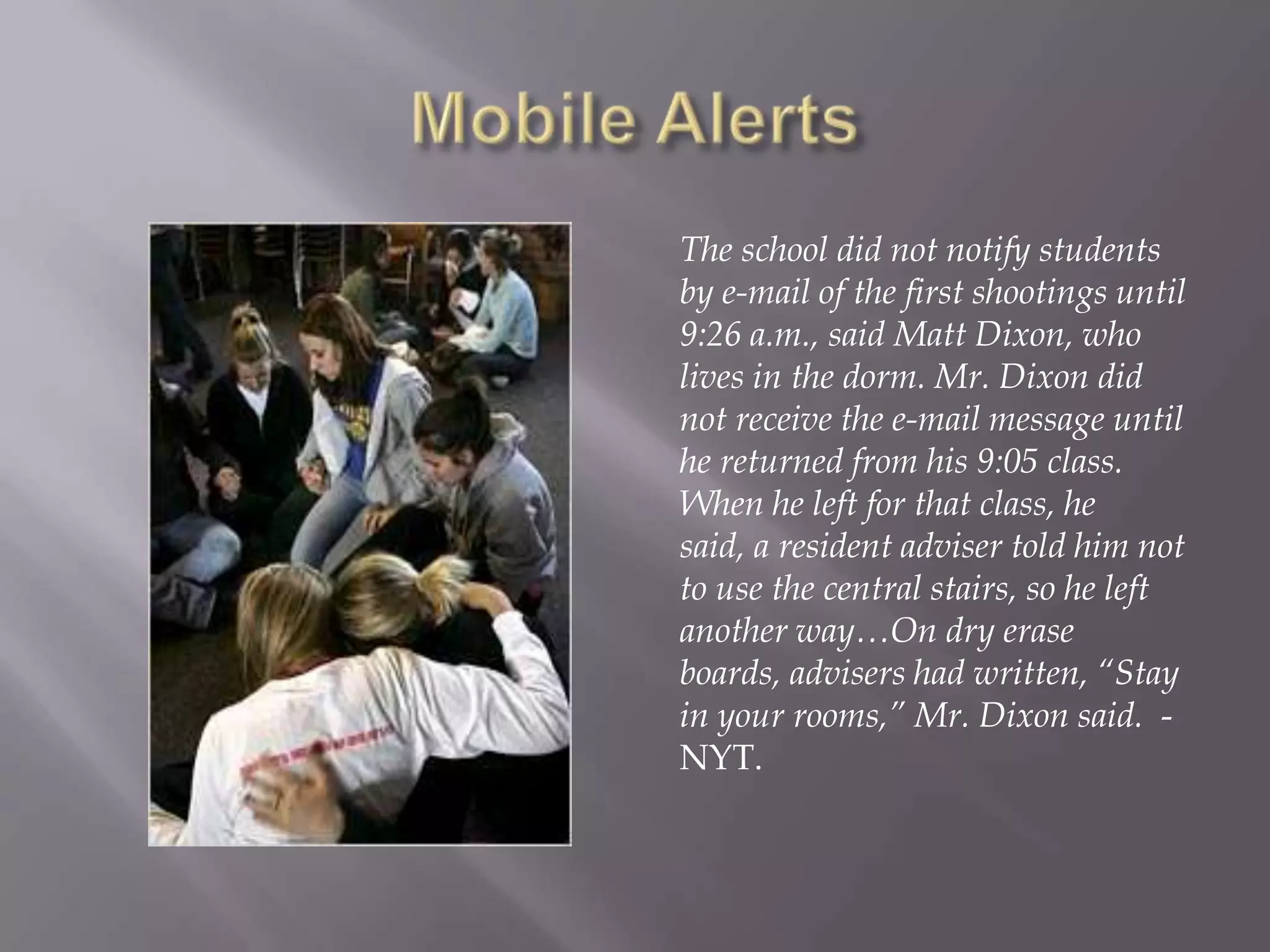 Mobile AlertsThe school did not notify students by e-mail of the first shootings until 9:26 a.m., said Matt Dixon, who lives in the dorm. Mr. Dixon did not receive the e-mail message until he returned from his 9:05 class. When he left for that class, he said, a resident adviser told him not to use the central stairs, so he left another way…On dry erase boards, advisers had written, “Stay in your rooms,” Mr. Dixon said.  - NYT.