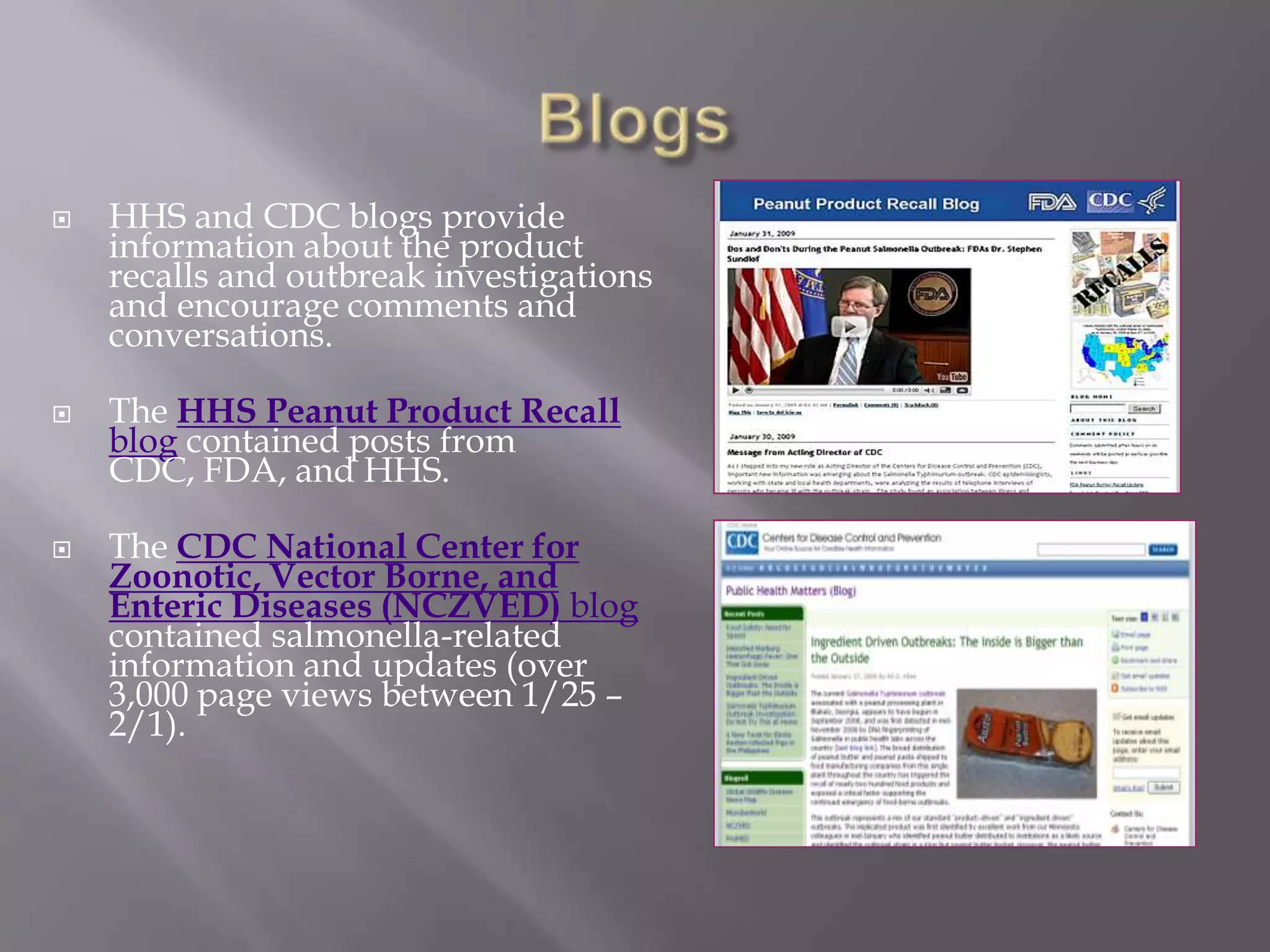 BlogsHHS and CDC blogs provide information about the product recalls and outbreak investigations and encourage comments and conversations.The HHS Peanut Product Recall blog contained posts from CDC, FDA, and HHS. The CDC National Center for Zoonotic, Vector Borne, and Enteric Diseases (NCZVED) blog contained salmonella-related information and updates (over 3,000 page views between 1/25 – 2/1).
