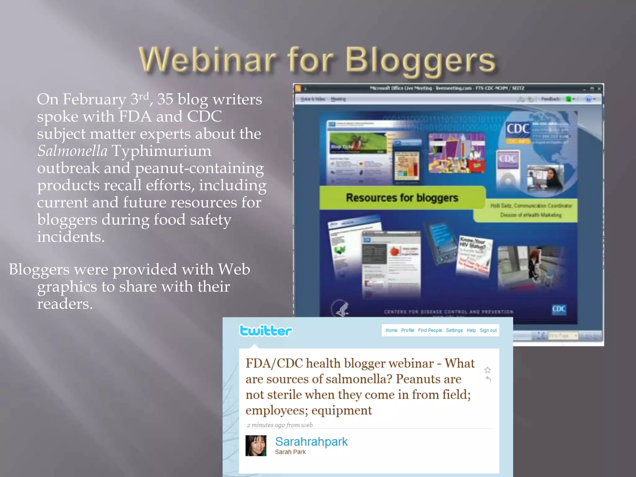 Webinar for Bloggers	On February 3rd, 35 blog writers spoke with FDA and CDC subject matter experts about the Salmonella Typhimurium outbreak and peanut-containing products recall efforts, including current and future resources for bloggers during food safety incidents.Bloggers were provided with Web graphics to share with their readers.