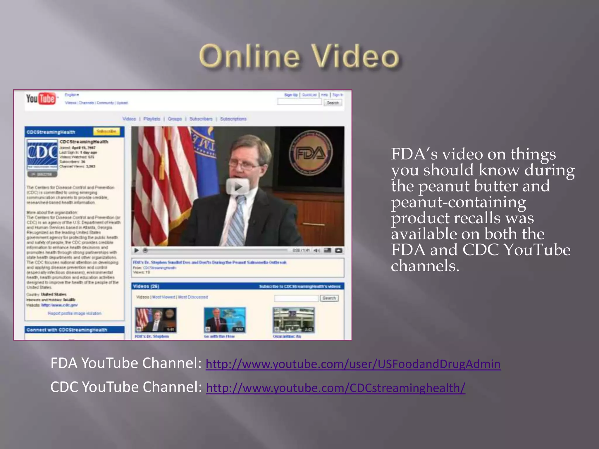 Online Video	FDA’s video on things you should know during the peanut butter and peanut-containing product recalls was available on both the FDA and CDC YouTube channels.FDA YouTube Channel: http://www.youtube.com/user/USFoodandDrugAdminCDC YouTube Channel: http://www.youtube.com/CDCstreaminghealth/