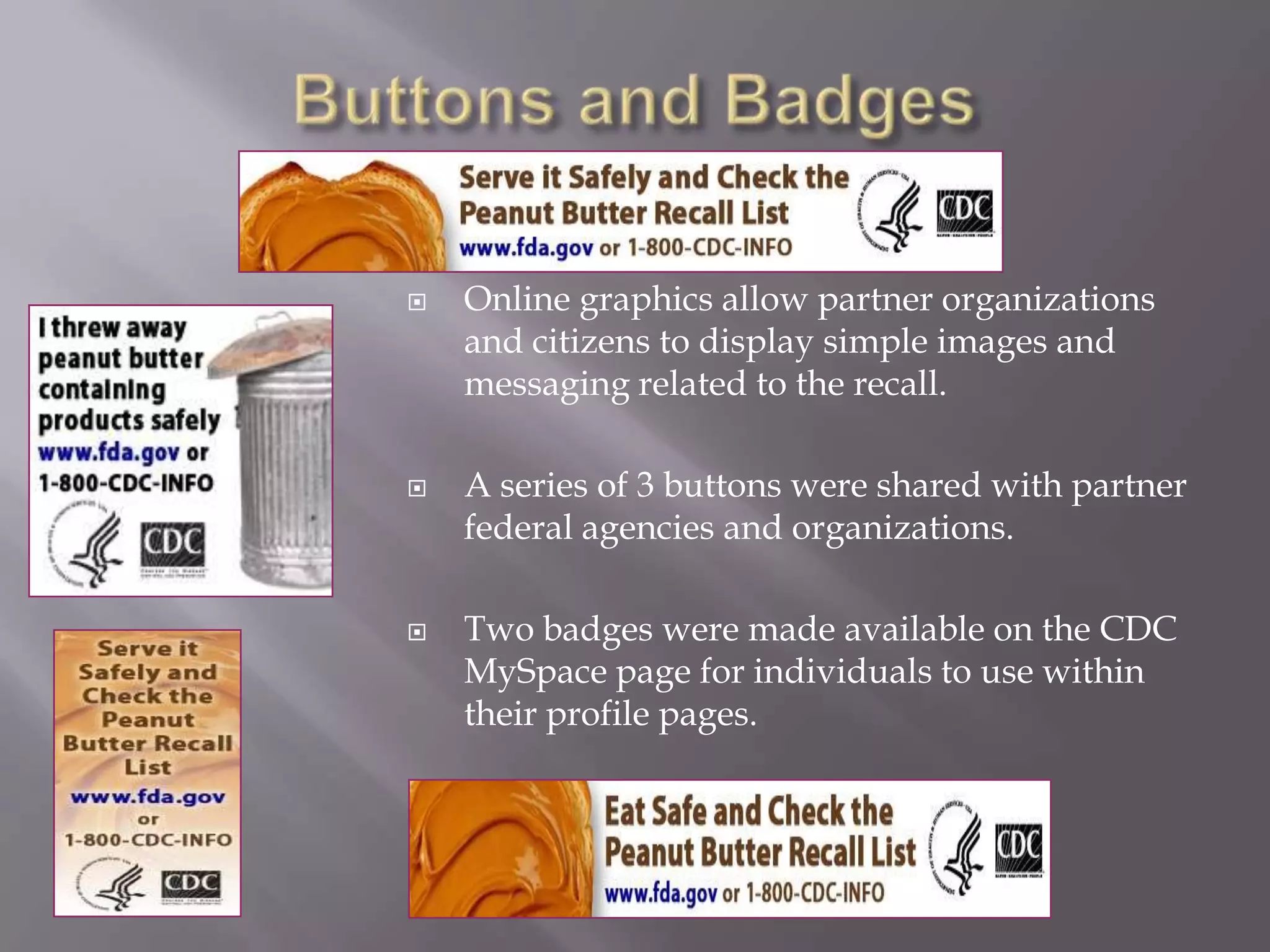 Buttons and BadgesOnline graphics allow partner organizations and citizens to display simple images and messaging related to the recall. A series of 3 buttons were shared with partner federal agencies and organizations.Two badges were made available on the CDC MySpace page for individuals to use within their profile pages.