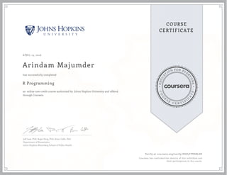 EDUCA
T
ION FOR EVE
R
YONE
CO
U
R
S
E
C E R T I F
I
C
A
TE
COURSE
CERTIFICATE
APRIL 13, 2016
Arindam Majumder
R Programming
an online non-credit course authorized by Johns Hopkins University and offered
through Coursera
has successfully completed
Jeff Leek, PhD; Roger Peng, PhD; Brian Caffo, PhD
Department of Biostatistics
Johns Hopkins Bloomberg School of Public Health
Verify at coursera.org/verify/DUJLFFVSRLZD
Coursera has confirmed the identity of this individual and
their participation in the course.
 