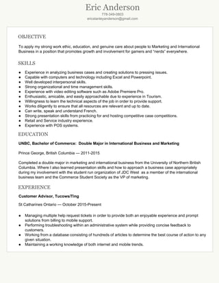 Eric Anderson
778­349­0803 
ericstanleyanderson@gmail.com 
 
OBJECTIVE
To apply my strong work ethic, education, and genuine care about people to Marketing and International 
Business in a position that promotes growth and involvement for gamers and “nerds” everywhere.  
 
SKILLS
● Experience in analyzing business cases and creating solutions to pressing issues. 
● Capable with computers and technology including Excel and Powerpoint.  
● Well developed interpersonal skills. 
● Strong organizational and time management skills. 
● Experience with video editing software such as Adobe Premiere Pro. 
● Enthusiastic, amicable, and easily approachable due to experience in Tourism. 
● Willingness to learn the technical aspects of the job in order to provide support. 
● Works diligently to ensure that all resources are relevant and up to date. 
● Can write, speak and understand French. 
● Strong presentation skills from practicing for and hosting competitive case competitions. 
● Retail and Service industry experience. 
● Experience with POS systems. 
EDUCATION
UNBC, Bachelor of Commerce:  Double Major in International Business and Marketing 
 
Prince George, British Columbia — 2011­2015 
 
Completed a double major in marketing and international business from the University of Northern British 
Columbia. Where I also learned presentation skills and how to approach a business case appropriately 
during my involvement with the student run organization of JDC West  as a member of the international 
business team and the Commerce Student Society as the VP of marketing.  
 
EXPERIENCE
      Customer Advisor, Tucows/Ting 
St Catharines Ontario — October 2015­Present 
 
● Managing multiple help request tickets in order to provide both an enjoyable experience and prompt 
solutions from billing to mobile support.
● Performing troubleshooting within an administrative system while providing concise feedback to 
customers.   
● Working from a database consisting of hundreds of articles to determine the best course of action to any 
given situation. 
● Maintaining a working knowledge of both internet and mobile trends. 
 
 