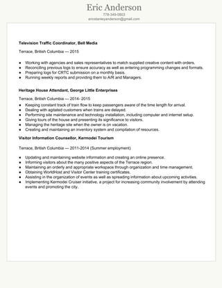 Eric Anderson
778­349­0803
ericstanleyanderson@gmail.com

TelevisionTrafficCoordinator,BellMedia
Terrace,BritishColumbia—2015

● Workingwithagenciesandsalesrepresentativestomatchsuppliedcreativecontentwithorders.
● Reconcilingpreviouslogstoensureaccuracyaswellasenteringprogrammingchangesandformats.
● PreparinglogsforCRTCsubmissiononamonthlybasis.
● RunningweeklyreportsandprovidingthemtoA/RandManagers.

HeritageHouseAttendant,GeorgeLittleEnterprises
Terrace,BritishColumbia—2014­2015
● Keepingconstanttrackoftrainflowtokeeppassengersawareofthetimelengthforarrival.
● Dealingwithagitatedcustomerswhentrainsaredelayed.
● Performingsitemaintenanceandtechnologyinstallation,includingcomputerandinternetsetup.
● Givingtoursofthehouseandpresentingitssignificancetovisitors.
● Managingtheheritagesitewhentheownerisonvacation.
● Creatingandmaintaininganinventorysystemandcompilationofresources.
VisitorInformationCounsellor,KermodeiTourism

Terrace,BritishColumbia—2011­2014(Summeremployment)

● Updatingandmaintainingwebsiteinformationandcreatinganonlinepresence.
● InformingvisitorsaboutthemanypositiveaspectsoftheTerraceregion.
● Maintaininganorderlyandappropriateworkspacethroughorganizationandtimemanagement.
● ObtainingWorldHostandVisitorCentertrainingcertificates.
● Assistingintheorganizationofeventsaswellasspreadinginformationaboutupcomingactivities.
● ImplementingKermodeiCruiserinitiative,aprojectforincreasingcommunityinvolvementbyattending
eventsandpromotingthecity.


 