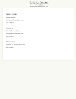 Eric Anderson
778­349­0803
ericstanleyanderson@gmail.com
REFERENCES
DebbieLetawsky
ManageratGeorgeLittleHouse.
250­638­8887

TylerClarke
HeadofKermodeiTourism.
manager@visitterrace.com
250­635­4511

WilliamDehoog
OwneroftheTerraceDairyQueen
250­635­2561






 
