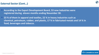 External Sector (Cont…)
 According to the Export Development Board, 53 new industries were
registered during eleven months ending November 30.
 23 % of them in apparel and textiles, 22 % in heavy industries such as
chemical, petroleum, rubber, and plastic, 17 % in fabricated metals and 14 % in
food, beverages and tobacco.

< Research & Development Unit >

 