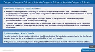 Snippets - Snippets- Snippets- Snippets- Snippets- Snippets- Snippets- Snippets- Snippets
Multinational Relocates to Sri Lanka from China
 A top Japanese conglomerate is relocating its selected foam operations to Sri Lanka from China and thanks to the
conglomerate’s new operation, Sri Lanka is now saving millions in forex volumes that are otherwise sacrificed on import
of soft foam used for apparel.
 More importantly, the Tier 1 global supplier also says it is ready to set up world class automotive component
production in Sri Lanka – with latest Japanese technology.
 “Japanese giant INOAC’s new venture with a $ 20 m investment here is one of the biggest industry FDIs to come from
Japan to Sri Lanka in our bilateral partnership history,” said Minister of Industry and Commerce Rishad Bathiudeen on
11 December.

First Anantara Resort & Spa in Tangalle
A joint venture by Hemas Holdings PLC & Minor Hotel Group Thailand The foundation stone was laid for the first five star
Anantara Resort and Spa in Sri Lanka which is scheduled for an early 2015 opening.
The project is a joint venture by Hemas Holdings PLC and Minor Hotel Group, Thailand, with an investment of $ 40 mn.
Cont…
< Research & Development Unit >

 