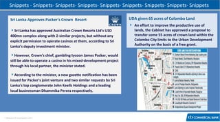 Snippets - Snippets- Snippets- Snippets- Snippets- Snippets- Snippets- Snippets- Snippets
Sri Lanka Approves Packer's Crown Resort

UDA given 65 acres of Colombo Land

Sri Lanka has approved Australian Crown Resorts Ltd's USD
400mn complex along with 2-similar projects, but without any
explicit permission to operate casinos at them, according to Sri
Lanka’s deputy investment minister.

 An effort to improve the productive use of
lands, the Cabinet has approved a proposal to
transfer some 55 acres of crown land within the
Colombo City limits to the Urban Development
Authority on the basis of a free grant.

However, Crown's chief, gambling tycoon James Packer, would
still be able to operate a casino in his mixed-development project
through his local partner, the minister stated.
According to the minister, a new gazette notification has been
issued for Packer's joint venture and two similar requests by Sri
Lanka's top conglomerate John Keells Holdings and a leading
local businessman Dhammika Perera respectively.

< Research & Development Unit >

 