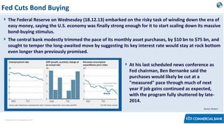 Fed Cuts Bond Buying
 The Federal Reserve on Wednesday (18.12.13) embarked on the risky task of winding down the era of
easy money, saying the U.S. economy was finally strong enough for it to start scaling down its massive
bond-buying stimulus.
 The central bank modestly trimmed the pace of its monthly asset purchases, by $10 bn to $75 bn, and
sought to temper the long-awaited move by suggesting its key interest rate would stay at rock bottom
even longer than previously promised.
 At his last scheduled news conference as
Fed chairman, Ben Bernanke said the
purchases would likely be cut at a
"measured" pace through much of next
year if job gains continued as expected,
with the program fully shuttered by late2014.
Source: Reuters

< Research & Development Unit >

 
