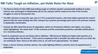 RBI Talks Tough on Inflation, yet Holds Rates for Now
 The Reserve Bank of India (RBI) kept talking tough on inflation despite unexpectedly holding its policy
interest rate unchanged on Wednesday (18.12.13), saying it will be ready to act even if the country
struggles to raise its low growth rate.
 The RBI's decision to keep the repo rate at 7.75 % surprised investors, who had widely expected the central
bank to hike the main lending rate after raising it by a quarter percentage point each at its previous reviews
in September and October.
 Instead, the RBI noted that prices of vegetables, which are driving the inflation rate higher, are easing,
while highlighting "the weak state" of the economy and the uncertainty posed by a possible withdrawal in
U.S. monetary stimulus.
"I want to emphasise we are not being soft on inflation," RBI Governor Raghuram Rajan told reporters at a
news briefing after the decision. "I also want to emphasise that it shouldn't be taken that we're on hold. We
are waiting for data. Hence as the data come in, we will react appropriately," he added.
 Rajan, a former finance minister adviser, has made fighting inflation a priority since his appointment in
Source:: Reuters
September.
< Research & Development Unit >

 