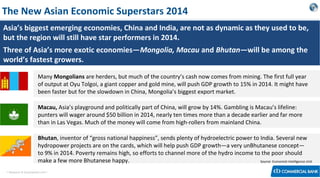 The New Asian Economic Superstars 2014
Asia’s biggest emerging economies, China and India, are not as dynamic as they used to be,
but the region will still have star performers in 2014.
Three of Asia’s more exotic economies—Mongolia, Macau and Bhutan—will be among the
world’s fastest growers.


Many Mongolians are herders, but much of the country’s cash now comes from mining. The first full year
of output at Oyu Tolgoi, a giant copper and gold mine, will push GDP growth to 15% in 2014. It might have
been faster but for the slowdown in China, Mongolia’s biggest export market.



Macau, Asia’s playground and politically part of China, will grow by 14%. Gambling is Macau’s lifeline:
punters will wager around $50 billion in 2014, nearly ten times more than a decade earlier and far more
than in Las Vegas. Much of the money will come from high-rollers from mainland China.



Bhutan, inventor of “gross national happiness”, sends plenty of hydroelectric power to India. Several new
hydropower projects are on the cards, which will help push GDP growth—a very unBhutanese concept—
to 9% in 2014. Poverty remains high, so efforts to channel more of the hydro income to the poor should
make a few more Bhutanese happy.
Source: Economist Intelligence Unit

< Research & Development Unit >

 