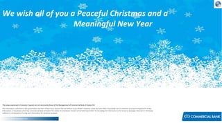 We wish all of you a Peaceful Christmas and a
Meaningful New Year

The views expressed in Economic Capsule are not necessarily those of the Management of Commercial Bank of Ceylon PLC
The information contained in this presentation has been drawn from sources that we believe to be reliable. However, while we have taken reasonable care to maintain accuracy/completeness of the
information, it should be noted that Commercial Bank of Ceylon PLC and/or its employees should not be held responsible, for providing the information or for losses or damages, financial or otherwise,
suffered in consequence of using such information for whatever purpose.
Research & Development Unit

 