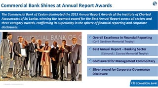 Commercial Bank Shines at Annual Report Awards
The Commercial Bank of Ceylon dominated the 2013 Annual Report Awards of the Institute of Charted
Accountants of Sri Lanka, winning the topmost award for the Best Annual Report across all sectors and
three category awards, reaffirming its superiority in the sphere of financial reporting and corporate
disclosures.
 Overall Excellence in Financial Reporting
(Cyril Gardiner Memorial Trophy)

 Best Annual Report – Banking Sector
(Edmund J. Cooray Memorial Trophy)

 Gold award for Management Commentary
 Silver award for Corporate Governance
Disclosure
< Research & Development Unit >

 