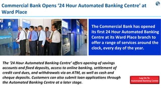 Commercial Bank Opens ‘24 Hour Automated Banking Centre’ at
Ward Place
The Commercial Bank has opened
its first 24 Hour Automated Banking
Centre at its Ward Place branch to
offer a range of services around the
clock, every day of the year.
The ‘24 Hour Automated Banking Centre’ offers opening of savings
accounts and fixed deposits, access to online banking, settlement of
credit card dues, and withdrawals via an ATM, as well as cash and
cheque deposits. Customers can also submit loan applications through
the Automated Banking Centre at a later stage.

 