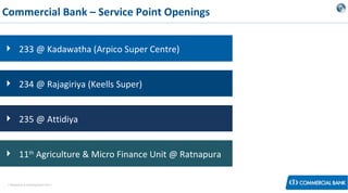 Commercial Bank – Service Point Openings
 233 @ Kadawatha (Arpico Super Centre)
 234 @ Rajagiriya (Keells Super)
 235 @ Attidiya
 11th Agriculture & Micro Finance Unit @ Ratnapura
< Research & Development Unit >

 