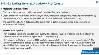 Sri Lanka Banking Sector 2014 Outlook – Fitch (cont…)
 Moderate Lending Growth:
− Fitch expects the pace of credit expansion to increase, but to be moderate.
− Credit expansion decelerated dramatically in 2013, in response to tightening measures implemented by
the authorities in 2012. Loans increased by just 5.2% in 9M13 year to date (2012: 22%).
− The authorities efforts in 2013, including a reduction in policy rates, are aimed at encouraging an
increase in bank lending.
 Weaker Asset Quality:
− Fitch expects a continuing trend of asset-quality deterioration in 2013, reflecting the challenges in the
operating environment and the lagged effect of rapid lending.
− NPL ratios are unlikely to reach the 2009 peak, however, in light of the measures taken by banks’. The
surge in NPLs from gold-backed loans also contributed to the sharp rise in NPLs in 2013. Fitch does not
expect this to be a major source of incremental NPLs, however, in view of measures implemented to
reduce banks’ exposure to gold.
Cont…
< Research & Development Unit >

 