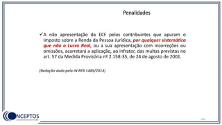 A não apresentação da ECF pelos contribuintes que apuram o
Imposto sobre a Renda da Pessoa Jurídica, por qualquer sistemática
que não o Lucro Real, ou a sua apresentação com incorreções ou
omissões, acarretará a aplicação, ao infrator, das multas previstas no
art. 57 da Medida Provisória nº 2.158-35, de 24 de agosto de 2001.
(Redação dada pela IN RFB 1489/2014)
Penalidades
100
 