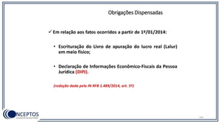 Em relação aos fatos ocorridos a partir de 1º/01/2014:
• Escrituração do Livro de apuração do lucro real (Lalur)
em meio físico;
• Declaração de Informações Econômico-Fiscais da Pessoa
Jurídica (DIPJ).
(redação dada pela IN RFB 1.489/2014, art. 5º)
Obrigações Dispensadas
103
 