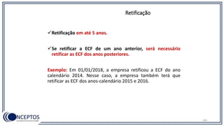 Retificação em até 5 anos.
Se retificar a ECF de um ano anterior, será necessário
retificar as ECF dos anos posteriores.
Exemplo: Em 01/01/2018, a empresa retificou a ECF do ano
calendário 2014. Nesse caso, a empresa também terá que
retificar as ECF dos anos-calendário 2015 e 2016.
Retificação
104
 