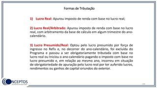 Formas de Tributação
1) Lucro Real: Apurou imposto de renda com base no lucro real;
2) Lucro Real/Arbitrado: Apurou imposto de renda com base no lucro
real, com arbitramento da base de cálculo em algum trimestre do ano-
calendário.
3) Lucro Presumido/Real: Optou pelo lucro presumido por força de
ingresso no Refis e, no decorrer do ano-calendário, foi excluída do
Programa e passou a ser obrigatoriamente tributada com base no
lucro real ou Iniciou o ano-calendário pagando o imposto com base no
lucro presumido e, em relação ao mesmo ano, incorreu em situação
de obrigatoriedade de apuração pelo lucro real por ter auferido lucros,
rendimentos ou ganhos de capital oriundos do exterior.
108
 