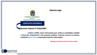 Decreto Federal nº 6.022/2007
CONTEXTO HISTÓRICO
Institui o SPED, como instrumento que unifica as atividades contábil
e fiscal dos empresários e das pessoas jurídicas, inclusive imunes ou isentas,
mediante fluxo único, computadorizado de informações.
(Redação trazida pelo Decreto 7.979, de 2013)
Diploma Legal
11
Presidência da República
Casa Civil
Subchefia para Assuntos Jurídicos
 