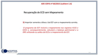 Recuperação de ECD sem Mapeamento
112
ADE COFIS nº 60/2015 (subitem 1.6)
3) Importar somente o bloco J da ECF com o mapeamento correto.
O programa da ECF incluirá o mapeamento nos registros K155 e
K355 e, consequentemente, calculará o balanço patrimonial e a
DRE utilizando os saldos da ECD e o mapeamento da ECF.
 