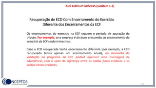 114
Recuperação de ECD Com Encerramento do Exercício
Diferente dos Encerramentos da ECF
ADE COFIS nº 60/2015 (subitem 1.7)
Os encerramentos do exercício na ECF seguem o período de apuração do
tributo. Por exemplo, se a empresa é do lucro presumido, os encerramento do
exercício da ECF serão trimestrais.
Caso a ECD recuperada tenha encerramento diferente (por exemplo, a ECD
recuperada tenha apenas um encerramento anual), no momento da
validação no programa da ECF, poderá aparecer uma mensagem de
advertência, com o valor da diferença entre os saldos finais credores e os
saldos iniciais credores.
 