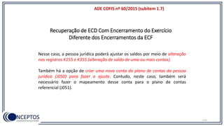 115
Recuperação de ECD Com Encerramento do Exercício
Diferente dos Encerramentos da ECF
ADE COFIS nº 60/2015 (subitem 1.7)
Nesse caso, a pessoa jurídica poderá ajustar os saldos por meio de alteração
nos registros K155 e K355 (alteração de saldo de uma ou mais contas).
Também há a opção de criar uma nova conta do plano de contas da pessoa
jurídica (J050) para fazer o ajuste. Contudo, neste caso, também será
necessário fazer o mapeamento desse conta para o plano de contas
referencial (J051).
 