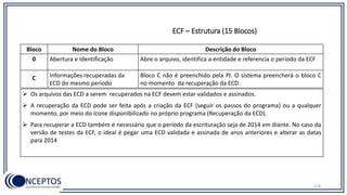 Bloco Nome do Bloco Descrição do Bloco
0 Abertura e Identificação Abre o arquivo, identifica a entidade e referencia o período da ECF
C Informações recuperadas da
ECD do mesmo período
Bloco C não é preenchido pela PJ. O sistema preencherá o bloco C
no momento da recuperação da ECD.
 Os arquivos das ECD a serem recuperados na ECF devem estar validados e assinados.
 A recuperação da ECD pode ser feita após a criação da ECF (seguir os passos do programa) ou a qualquer
momento, por meio do ícone disponibilizado no próprio programa (Recuperação da ECD).
 Para recuperar a ECD também é necessário que o período da escrituração seja de 2014 em diante. No caso da
versão de testes da ECF, o ideal é pegar uma ECD validada e assinada de anos anteriores e alterar as datas
para 2014
118
ECF – Estrutura (15 Blocos)
 