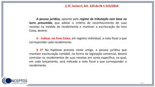 149
A pessoa jurídica, optante pelo regime de tributação com base no
lucro presumido, que adotar o critério de reconhecimento de suas
receitas na medida do recebimento e mantiver a escrituração do livro
Caixa, deverá:
II - indicar, no livro Caixa, em registro individual, a nota fiscal a que
corresponder cada recebimento.
§ 1º Na hipótese prevista neste artigo, a pessoa jurídica que
mantiver escrituração contábil, na forma da legislação comercial, deverá
controlar os recebimentos de suas receitas em conta específica, na qual,
em cada lançamento, será indicada a nota fiscal a que corresponder o
recebimento.
§ 1º, inciso II, Art. 129 da IN 1.515/2014
 