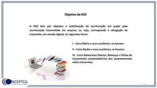 31
Objetivo da ECD
A ECD tem por objetivo a substituição da escrituração em papel pela
escrituração transmitida via arquivo, ou seja, corresponde à obrigação de
transmitir, em versão digital, os seguintes livros:
I - Livro Diário e seus auxiliares, se houver;
II - Livro Razão e seus auxiliares, se houver;
III - Livro Balancetes Diários, Balanços e fichas de
lançamento comprobatórias dos assentamentos
neles transcritos.
 