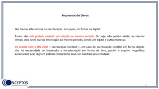 Impressos de Livros
São formas alternativas de escrituração: em papel, em fichas ou digital.
Assim, elas não podem coexistir em relação ao mesmo período. Ou seja, não podem existir, ao mesmo
tempo, dois livros diários em relação ao mesmo período, sendo um digital e outro impresso.
De acordo com o ITG 2000 – Escrituração Contábil –, em caso de escrituração contábil em forma digital,
não há necessidade de impressão e encadernação em forma de livro, porém o arquivo magnético
autenticado pelo registro público competente deve ser mantido pela entidade.
34
 