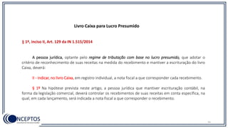 35
A pessoa jurídica, optante pelo regime de tributação com base no lucro presumido, que adotar o
critério de reconhecimento de suas receitas na medida do recebimento e mantiver a escrituração do livro
Caixa, deverá:
II - indicar, no livro Caixa, em registro individual, a nota fiscal a que corresponder cada recebimento.
§ 1º Na hipótese prevista neste artigo, a pessoa jurídica que mantiver escrituração contábil, na
forma da legislação comercial, deverá controlar os recebimentos de suas receitas em conta específica, na
qual, em cada lançamento, será indicada a nota fiscal a que corresponder o recebimento.
§ 1º, inciso II, Art. 129 da IN 1.515/2014
Livro Caixa para Lucro Presumido
 