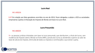 38
IN 1.420/14
§ 4º Em relação aos fatos geradores ocorridos no ano de 2013, ficam obrigadas a adotar a ECD as sociedades
empresárias sujeitas à tributação do Imposto de Renda com base no Lucro Real.
Lucro Real
IN 1.420/14
II – as pessoas jurídicas tributadas com base no lucro presumido, que distribuírem, a título de lucros, sem
incidência do Imposto sobre a Renda na Fonte (IRRF), parcela dos lucros ou dividendos superior ao valor da
base de cálculo do Imposto, diminuída de todos os impostos e contribuições a que estiver sujeita;
Lucro Presumido
 