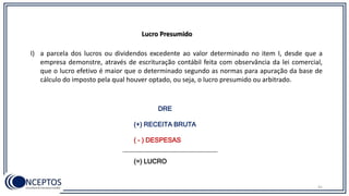 41
Lucro Presumido
I) a parcela dos lucros ou dividendos excedente ao valor determinado no item I, desde que a
empresa demonstre, através de escrituração contábil feita com observância da lei comercial,
que o lucro efetivo é maior que o determinado segundo as normas para apuração da base de
cálculo do imposto pela qual houver optado, ou seja, o lucro presumido ou arbitrado.
DRE
(+) RECEITA BRUTA
( - ) DESPESAS
(=) LUCRO
 