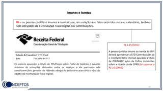 42
Imunes e Isentas
III – as pessoas jurídicas imunes e isentas que, em relação aos fatos ocorridos no ano calendário, tenham
sido obrigados da Escrituração Fiscal Digital das Contribuições.
Os valores apurados a título de PIS/Pasep sobre Folha de Salários e aqueles
relativos às retenções efetuadas sobre os serviços a ele prestados não
constituem fato gerador da referida obrigação tributária acessória e não são
objeto da escrituração fiscal digital;
IN 1.252/2012
A pessoa jurídica imune ou isenta do IRPJ
deverá apresentar a EFD Contribuições se
o montante total mensal apurado a título
de PIS/PASEP e/ou da Cofins incidentes
sobre a receita ou de CPRB for superior a
R$ 10.000,00.
 