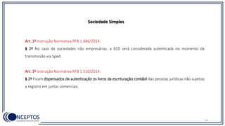 43
Sociedade Simples
Art. 1º Instrução Normativa RFB 1.486/2014:
§ 2º No caso de sociedades não empresárias, a ECD será considerada autenticada no momento da
transmissão via Sped.
Art. 1º Instrução Normativa RFB 1.510/2014:
§ 2º Ficam dispensados de autenticação os livros da escrituração contábil das pessoas jurídicas não sujeitas
a registro em juntas comerciais.
 