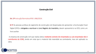 46
Construção Civil
Art. 3º Instrução Normativa RFB 1.486/2014:
§ 5º As pessoas jurídicas do segmento de construção civil dispensadas de apresentar a Escrituração Fiscal
Digital (EFD) e obrigadas a escriturar o Livro Registro de Inventário, devem apresentá-lo na ECD, como um
livro auxiliar.
A empresa de construção civil que realiza obras mediante contrato de empreitada ou sub empreitada não é
contribuinte do ICMS, tendo em vista que o material não revendido ao contratante, mas sim aplicado na
obra.
 