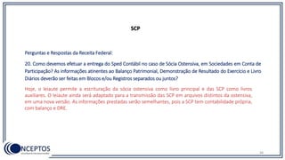 48
SCP
Perguntas e Respostas da Receita Federal:
20. Como devemos efetuar a entrega do Sped Contábil no caso de Sócia Ostensiva, em Sociedades em Conta de
Participação? As informações atinentes ao Balanço Patrimonial, Demonstração de Resultado do Exercício e Livro
Diários deverão ser feitas em Blocos e/ou Registros separados ou juntos?
Hoje, o leiaute permite a escrituração da sócia ostensiva como livro principal e das SCP como livros
auxiliares. O leiaute ainda será adaptado para a transmissão das SCP em arquivos distintos da ostensiva,
em uma nova versão. As informações prestadas serão semelhantes, pois a SCP tem contabilidade própria,
com balanço e DRE.
 