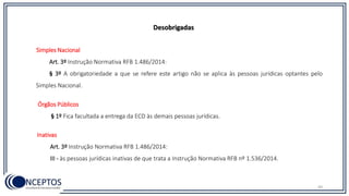 49
Desobrigadas
Simples Nacional
Art. 3º Instrução Normativa RFB 1.486/2014:
§ 3º A obrigatoriedade a que se refere este artigo não se aplica às pessoas jurídicas optantes pelo
Simples Nacional.
Órgãos Públicos
§ 1º Fica facultada a entrega da ECD às demais pessoas jurídicas.
Inativas
Art. 3º Instrução Normativa RFB 1.486/2014:
III - às pessoas jurídicas inativas de que trata a Instrução Normativa RFB nº 1.536/2014.
 