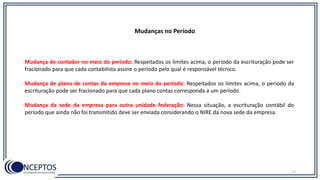 Mudanças no Período
Mudança de contador no meio do período: Respeitados os limites acima, o período da escrituração pode ser
fracionado para que cada contabilista assine o período pelo qual é responsável técnico.
Mudança de plano de contas da empresa no meio do período: Respeitados os limites acima, o período da
escrituração pode ser fracionado para que cada plano contas corresponda a um período.
Mudança da sede da empresa para outra unidade federação: Nessa situação, a escrituração contábil do
período que ainda não foi transmitido deve ser enviada considerando o NIRE da nova sede da empresa.
51
 