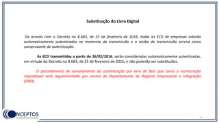 Substituição do Livro Digital
De acordo com o Decreto no 8.683, de 25 de fevereiro de 2016, todas as ECD de empresas estarão
automaticamente autenticadas no momento da transmissão e o recibo de transmissão servirá como
comprovante de autenticação.
As ECD transmitidas a partir de 26/02/2016, serão consideradas automaticamente autenticadas,
em virtude do Decreto no 8.683, de 25 de fevereiro de 2016, e não poderão ser substituídas.
O procedimento de cancelamento da autenticação por erro de fato que torna a escrituração
imprestável será regulamentado por norma do Departamento de Registro Empresarial e Integração
(DREI).
52
 