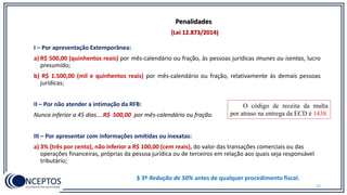 53
I – Por apresentação Extemporânea:
a) R$ 500,00 (quinhentos reais) por mês-calendário ou fração, às pessoas jurídicas imunes ou isentas, lucro
presumido;
b) R$ 1.500,00 (mil e quinhentos reais) por mês-calendário ou fração, relativamente às demais pessoas
jurídicas;
II – Por não atender a intimação da RFB:
Nunca inferior a 45 dias....R$ 500,00 por mês-calendário ou fração.
III – Por apresentar com informações omitidas ou inexatas:
a) 3% (três por cento), não inferior a R$ 100,00 (cem reais), do valor das transações comerciais ou das
operações financeiras, próprias da pessoa jurídica ou de terceiros em relação aos quais seja responsável
tributário;
(Lei 12.873/2014)
Penalidades
§ 3º Redução de 50% antes de qualquer procedimento fiscal.
O código de receita da multa
por atraso na entrega da ECD é 1438.
 